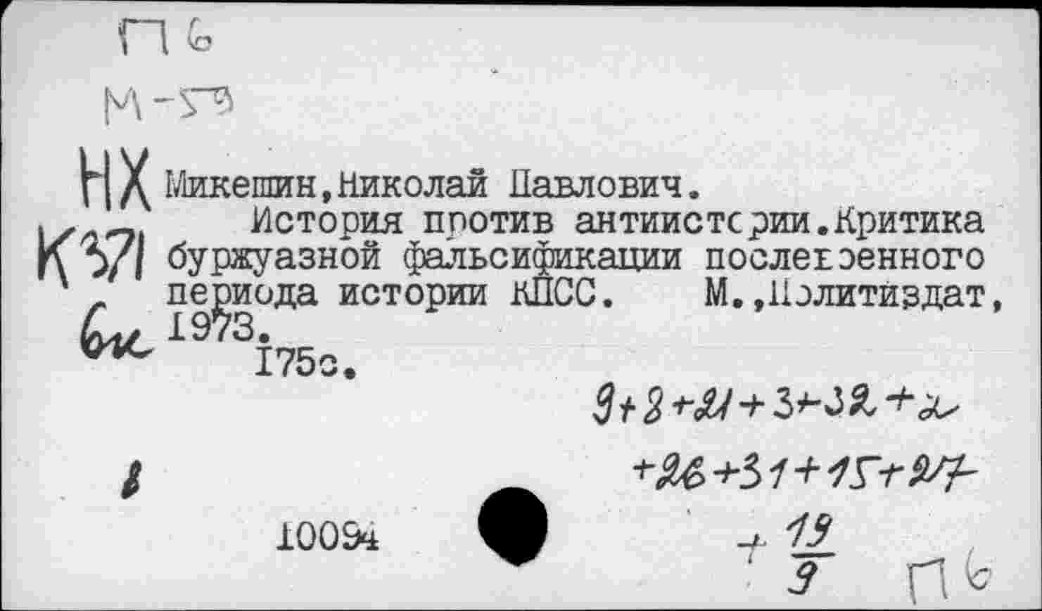 ﻿п Ь
Н X Микешин,Николаи Павлович.
.	История против антиистсрии.Критика
К У! буржуазной фальсификации послевоенного
' _ периода истории КПСС. М.»Политиздат,
периода истории 4ц/ 1973.
175о.
$+2
10054
' 7 И11